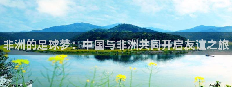 星空xk体育：非洲的足球梦：中国与非洲共同开启友谊之旅